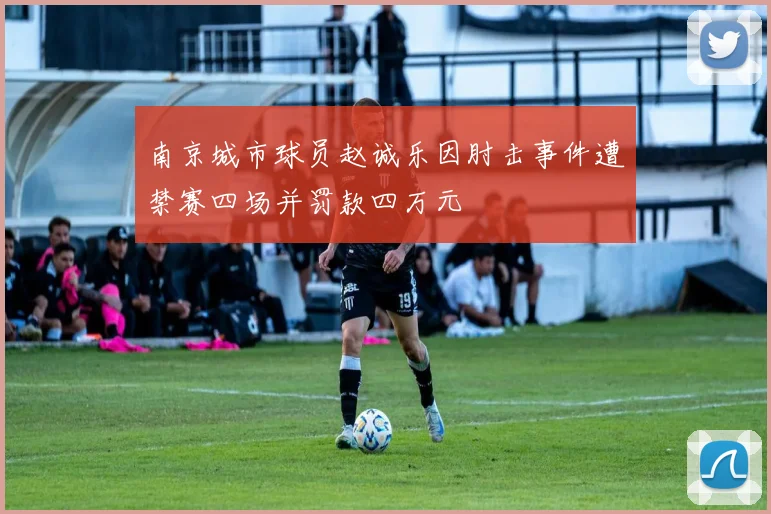 南京城市球员赵诚乐因肘击事件遭禁赛四场并罚款四万元