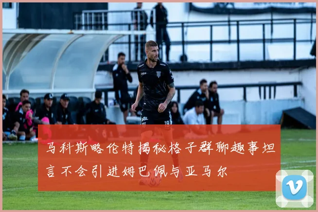 马科斯略伦特揭秘格子群聊趣事坦言不会引进姆巴佩与亚马尔