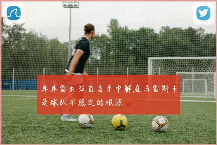 库库雷利亚直言季中解雇马雷斯卡是球队不稳定的根源