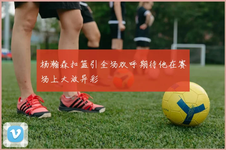 杨瀚森扣篮引全场欢呼期待他在赛场上大放异彩