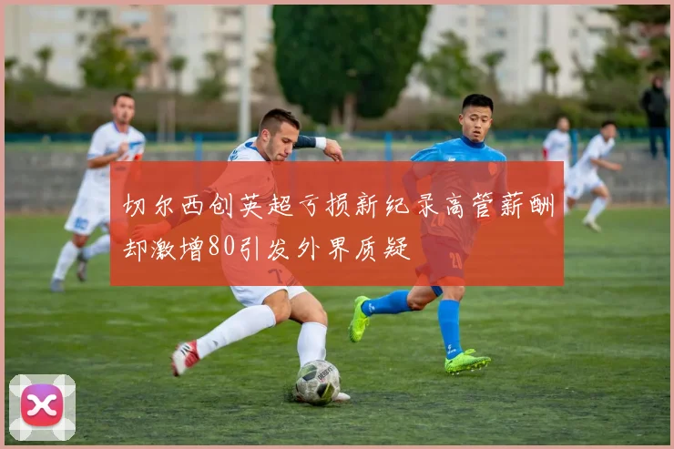 切尔西创英超亏损新纪录高管薪酬却激增80引发外界质疑