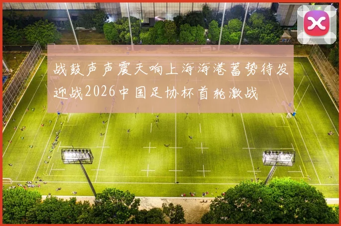 战鼓声声震天响上海海港蓄势待发迎战2026中国足协杯首轮激战