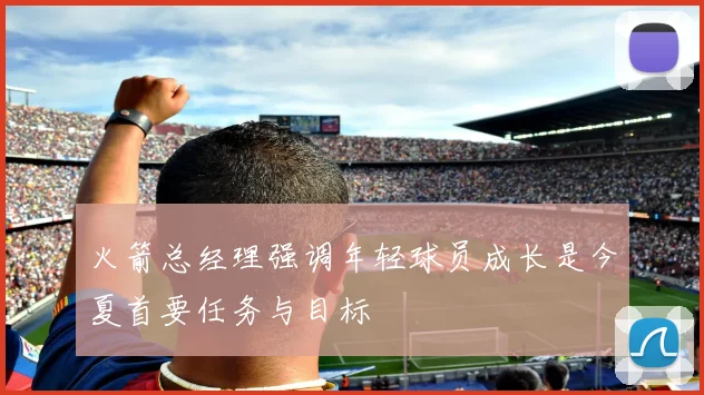 火箭总经理强调年轻球员成长是今夏首要任务与目标