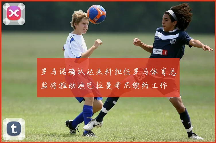 罗马诺确认达米科担任罗马体育总监将推动迪巴拉曼奇尼续约工作