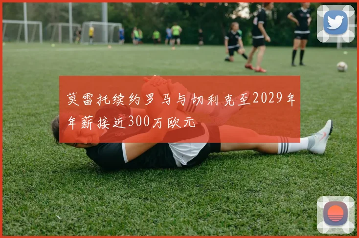 莫雷托续约罗马与切利克至2029年年薪接近300万欧元