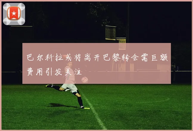 巴尔科拉或将离开巴黎转会需巨额费用引发关注