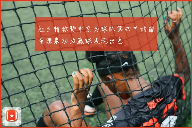 杜兰特称赞申京为球队第四节的能量源泉助力赢球表现出色