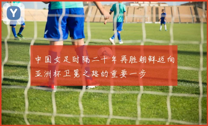 中国女足时隔二十年再胜朝鲜迈向亚洲杯卫冕之路的重要一步