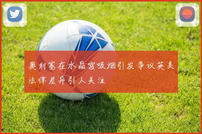 奥利塞在水晶宫吸烟引发争议英美法律差异引人关注