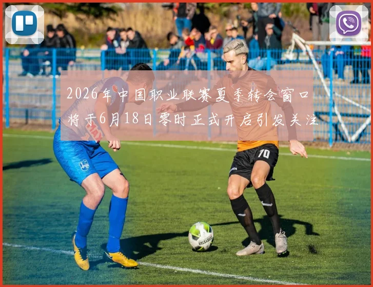 2026年中国职业联赛夏季转会窗口将于6月18日零时正式开启引发关注