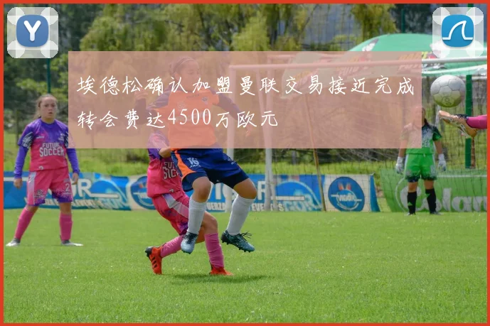 埃德松确认加盟曼联交易接近完成转会费达4500万欧元