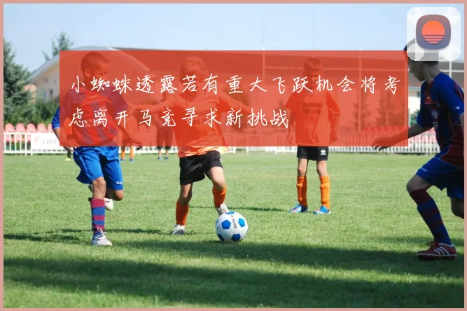 小蜘蛛透露若有重大飞跃机会将考虑离开马竞寻求新挑战
