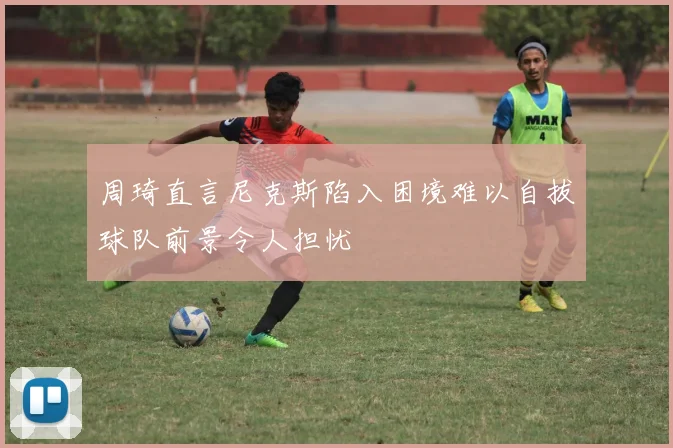 周琦直言尼克斯陷入困境难以自拔球队前景令人担忧