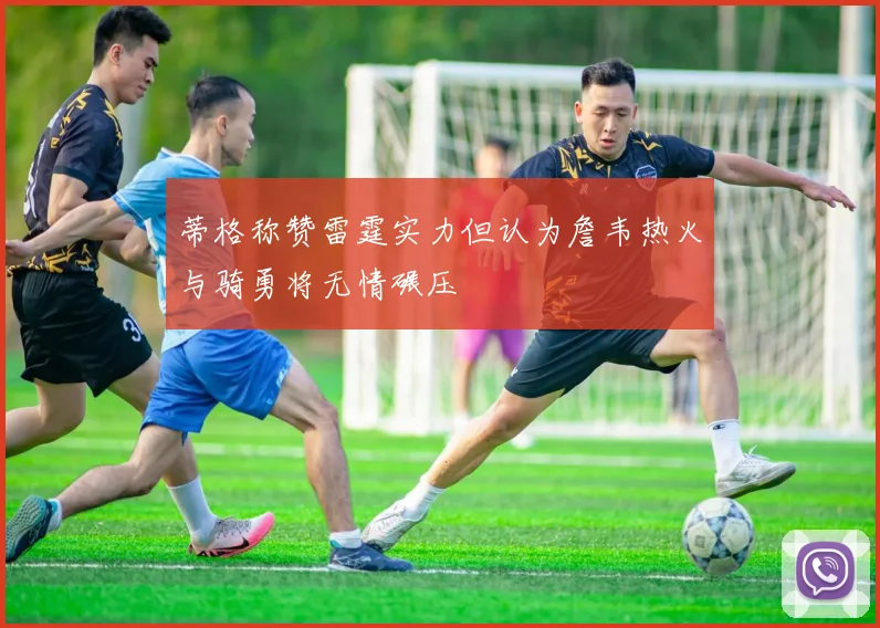 蒂格称赞雷霆实力但认为詹韦热火与骑勇将无情碾压