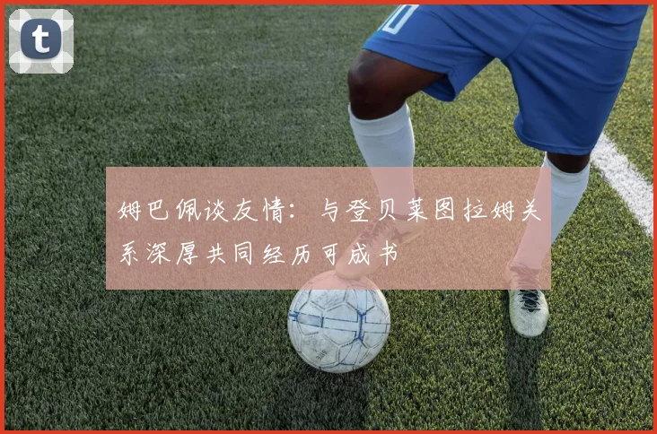 姆巴佩谈友情：与登贝莱图拉姆关系深厚共同经历可成书