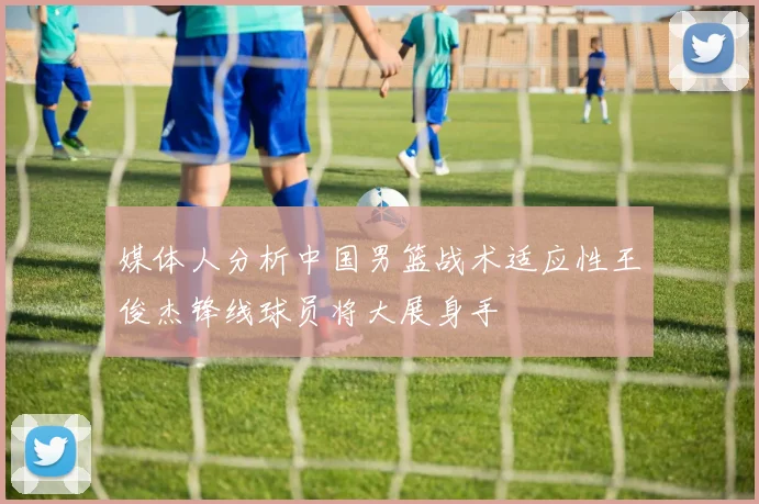 媒体人分析中国男篮战术适应性王俊杰锋线球员将大展身手
