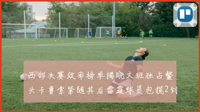 西部决赛效率榜单揭晓文班独占鳌头卡鲁索紧随其后雷霆球员包揽2到5名